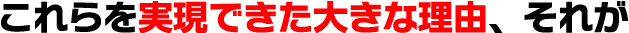 これらを実現できた大きな理由、それが