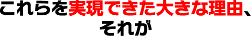 これらを実現できた大きな理由、それが